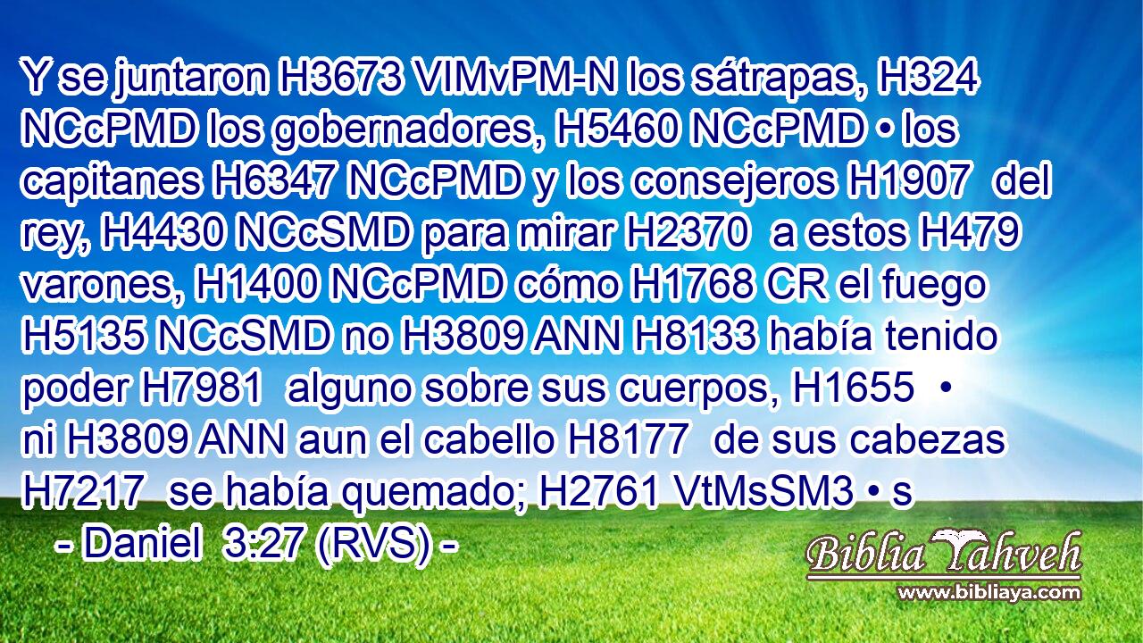 Y se juntaron H3673 VIMvPM-N los sátrapas, H324 NCcPMD los gobernadores, H5460 NCcPMD • los capitanes H6347 NCcPMD y los consejeros H1907  del rey, H4430 NCcSMD para mirar H2370  a estos H479  varones, H1400 NCcPMD cómo H1768 CR el fuego H5135 NCcSMD no H3809 ANN H8133 había tenido poder H7981  alguno sobre sus cuerpos, H1655  • ni H3809 ANN aun el cabello H8177  de sus cabezas H7217  se había quemado; H2761 VtMsSM3 • s