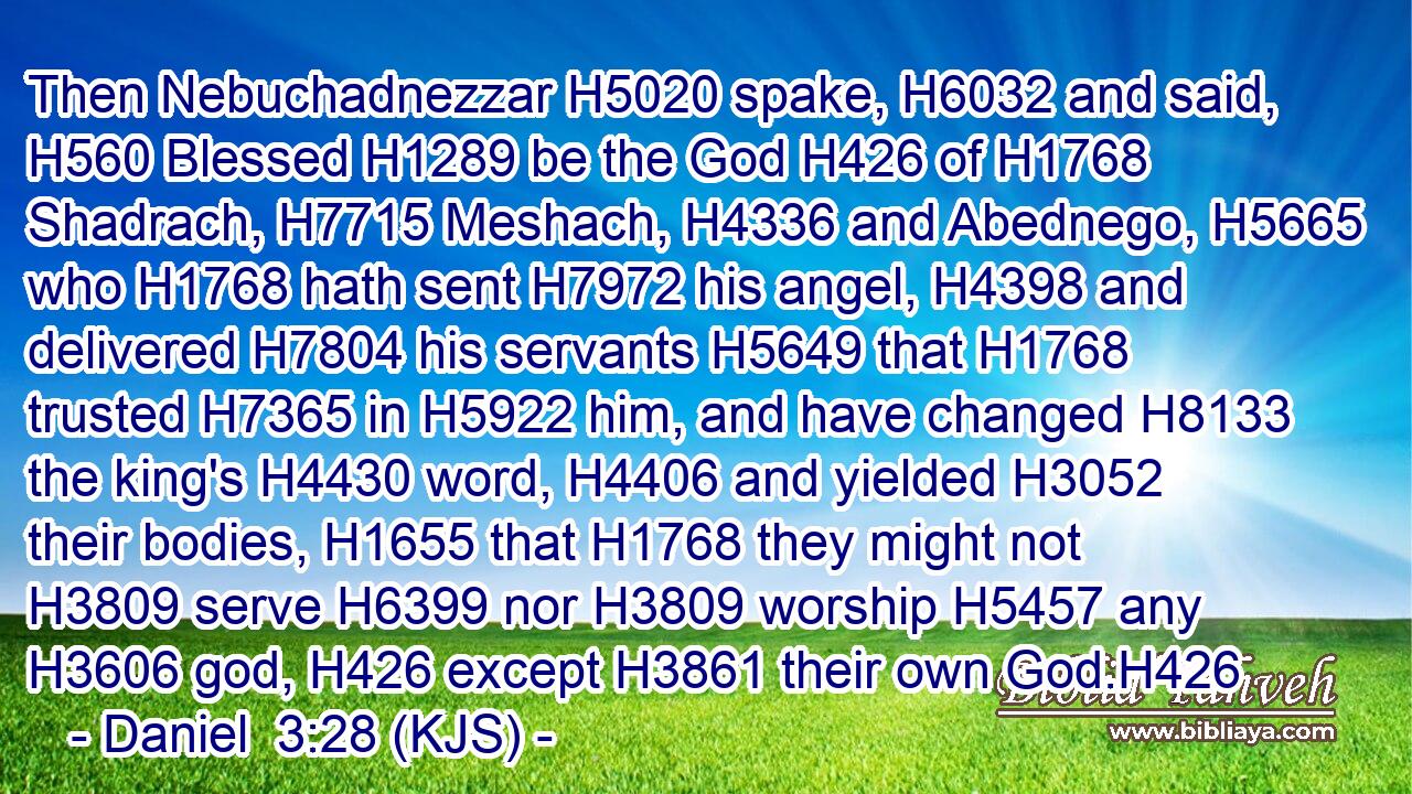 Then Nebuchadnezzar H5020 spake, H6032 and said, H560 Blessed H1289 be the God H426 of H1768 Shadrach, H7715 Meshach, H4336 and Abednego, H5665 who H1768 hath sent H7972 his angel, H4398 and delivered H7804 his servants H5649 that H1768 trusted H7365 in H5922 him, and have changed H8133 the king's H4430 word, H4406 and yielded H3052 their bodies, H1655 that H1768 they might not H3809 serve H6399 nor H3809 worship H5457 any H3606 god, H426 except H3861 their own God.H426