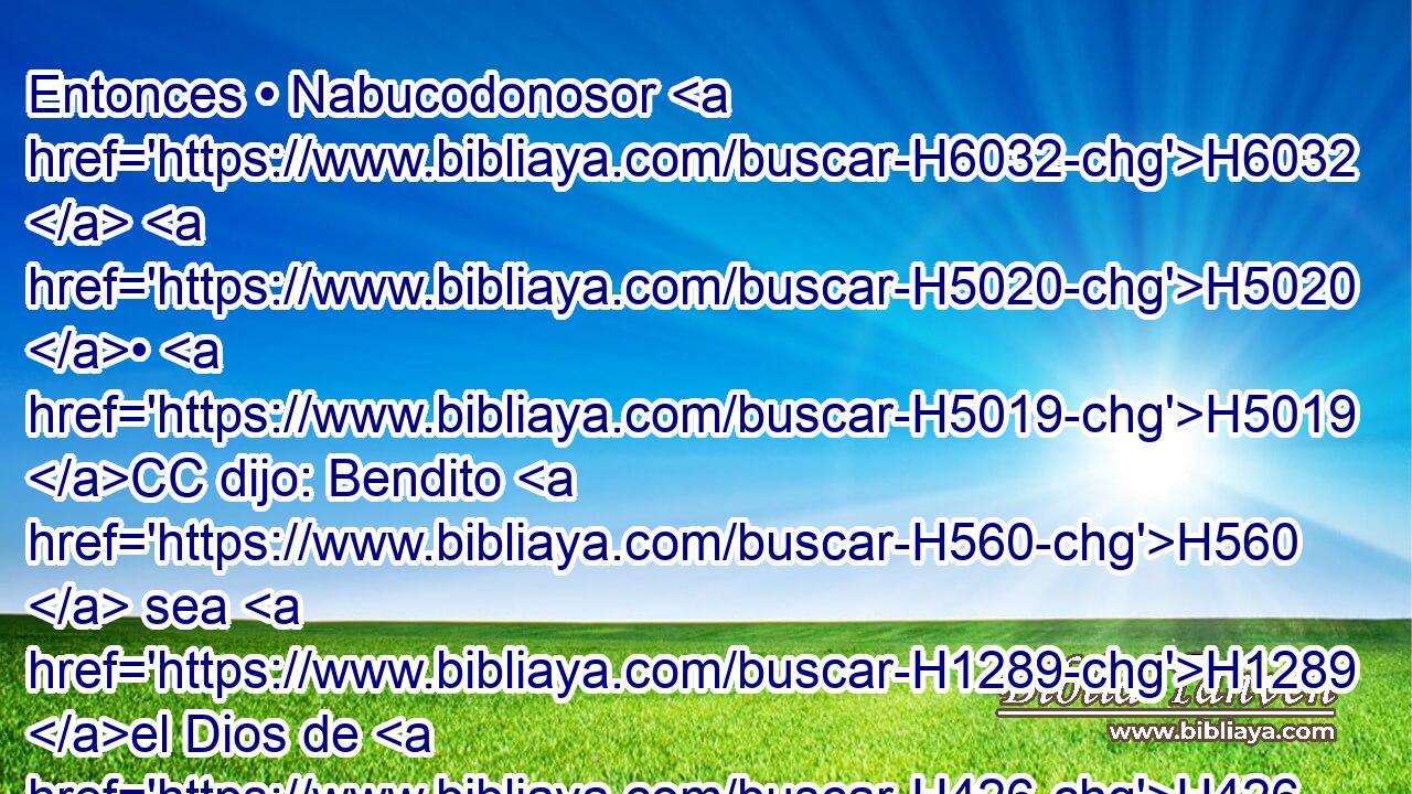 Entonces • Nabucodonosor H6032  H5020 • H5019 CC dijo: Bendito H560  sea H1289 el Dios de H426 ellos, de Sadrac, H1768  Mesac H7715  y H4336 CC H5665 Abed-nego, que H5664 CR envió H1768  su H7972  ángel y H4398 CC H7804 libró a sus siervos que H5649 CR confiaron H1768 VIPsPM3 en H7365 Pu él, H5922  y que no cumplieron el edicto del H4406 rey, y H4430 CC H8133 entregaron sus H3052  cuerpos • H1655 CX antes H1768 AN