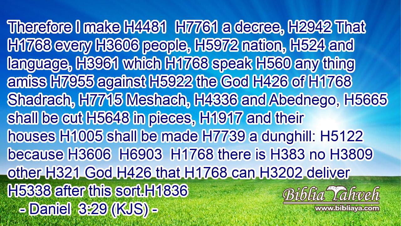 Therefore I make H4481  H7761 a decree, H2942 That H1768 every H3606 people, H5972 nation, H524 and language, H3961 which H1768 speak H560 any thing amiss H7955 against H5922 the God H426 of H1768 Shadrach, H7715 Meshach, H4336 and Abednego, H5665 shall be cut H5648 in pieces, H1917 and their houses H1005 shall be made H7739 a dunghill: H5122 because H3606  H6903  H1768 there is H383 no H3809 other H321 God H426 that H1768 can H3202 deliver H5338 after this sort.H1836