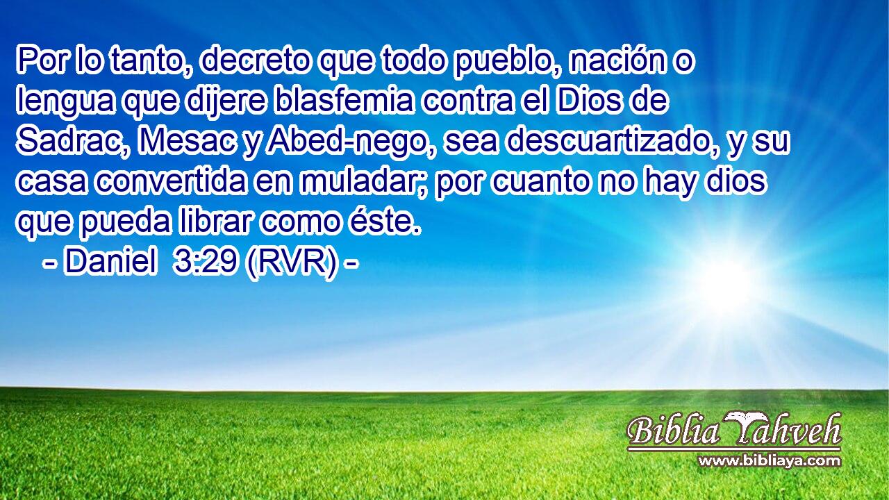 Por lo tanto, decreto que todo pueblo, nación o lengua que dijere blasfemia contra el Dios de Sadrac, Mesac y Abed-nego, sea descuartizado, y su casa convertida en muladar; por cuanto no hay dios que pueda librar como éste.