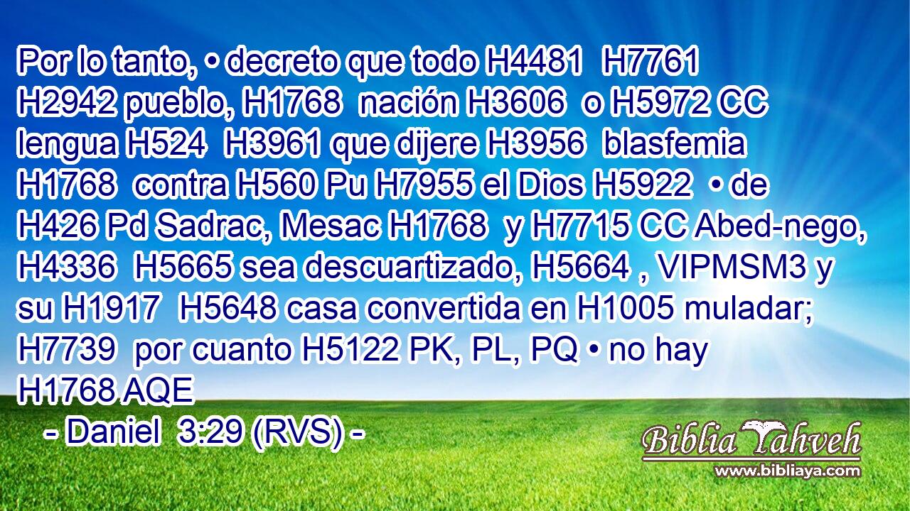 Por lo tanto, • decreto que todo H4481  H7761 H2942 pueblo, H1768  nación H3606  o H5972 CC lengua H524  H3961 que dijere H3956  blasfemia H1768  contra H560 Pu H7955 el Dios H5922  • de H426 Pd Sadrac, Mesac H1768  y H7715 CC Abed-nego, H4336  H5665 sea descuartizado, H5664 , VIPMSM3 y su H1917  H5648 casa convertida en H1005 muladar; H7739  por cuanto H5122 PK, PL, PQ • no hay H1768 AQE