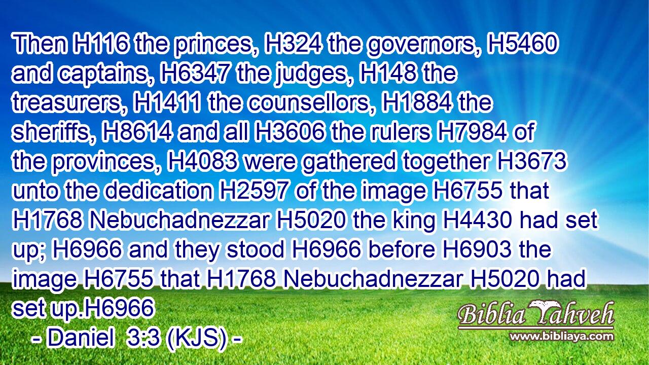 Then H116 the princes, H324 the governors, H5460 and captains, H6347 the judges, H148 the treasurers, H1411 the counsellors, H1884 the sheriffs, H8614 and all H3606 the rulers H7984 of the provinces, H4083 were gathered together H3673 unto the dedication H2597 of the image H6755 that H1768 Nebuchadnezzar H5020 the king H4430 had set up; H6966 and they stood H6966 before H6903 the image H6755 that H1768 Nebuchadnezzar H5020 had set up.H6966