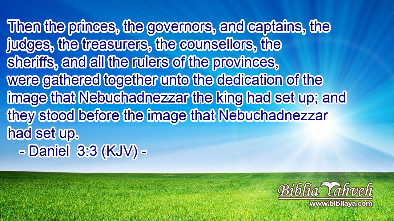 Then the princes, the governors, and captains, the judges, the treasurers, the counsellors, the sheriffs, and all the rulers of the provinces, were gathered together unto the dedication of the image that Nebuchadnezzar the king had set up; and they stood before the image that Nebuchadnezzar had set up.
