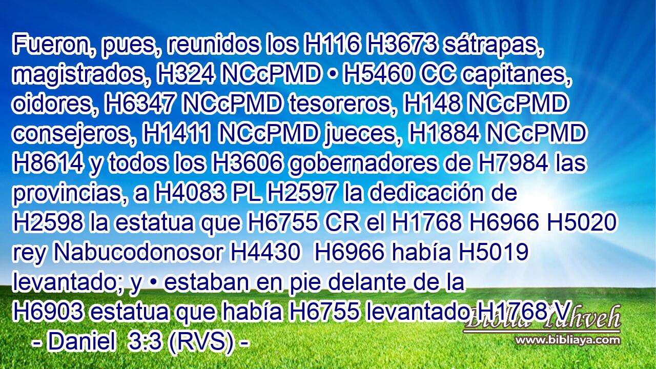 Fueron, pues, reunidos los H116 H3673 sátrapas, magistrados, H324 NCcPMD • H5460 CC capitanes, oidores, H6347 NCcPMD tesoreros, H148 NCcPMD consejeros, H1411 NCcPMD jueces, H1884 NCcPMD H8614 y todos los H3606 gobernadores de H7984 las provincias, a H4083 PL H2597 la dedicación de H2598 la estatua que H6755 CR el H1768 H6966 H5020 rey Nabucodonosor H4430  H6966 había H5019 levantado; y • estaban en pie delante de la H6903 estatua que había H6755 levantado H1768 V