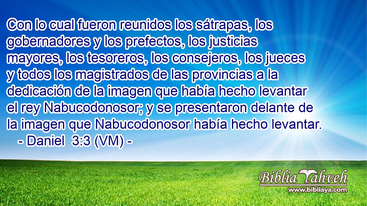  Con lo cual fueron reunidos los sátrapas, los gobernadores y los prefectos, los justicias mayores, los tesoreros, los consejeros, los jueces y todos los magistrados de las provincias a la dedicación de la imagen que había hecho levantar el rey Nabucodonosor; y se presentaron delante de la imagen que Nabucodonosor había hecho levantar. 