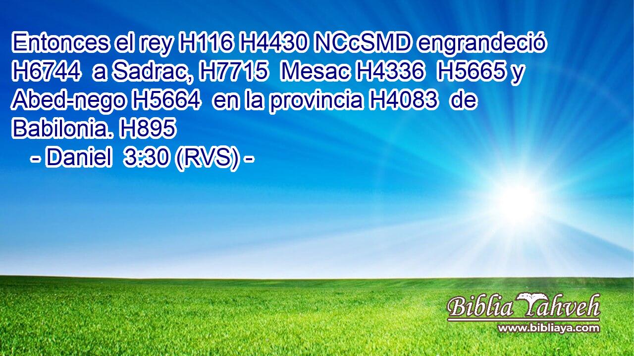 Entonces el rey H116 H4430 NCcSMD engrandeció H6744  a Sadrac, H7715  Mesac H4336  H5665 y Abed-nego H5664  en la provincia H4083  de Babilonia. H895  