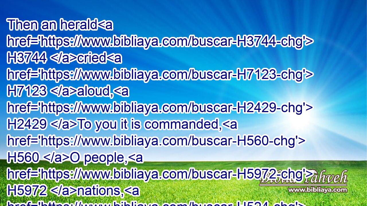 Then an herald H3744 cried H7123 aloud, H2429 To you it is commanded, H560 O people, H5972 nations, H524 and languages,H3961