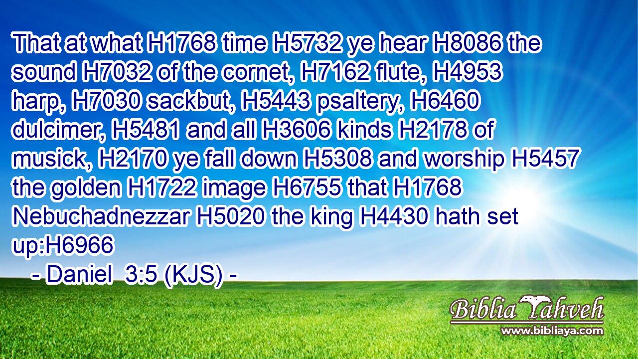 That at what H1768 time H5732 ye hear H8086 the sound H7032 of the cornet, H7162 flute, H4953 harp, H7030 sackbut, H5443 psaltery, H6460 dulcimer, H5481 and all H3606 kinds H2178 of musick, H2170 ye fall down H5308 and worship H5457 the golden H1722 image H6755 that H1768 Nebuchadnezzar H5020 the king H4430 hath set up:H6966