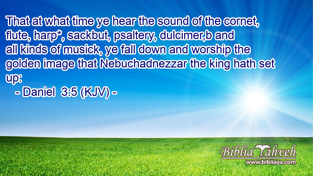 That at what time ye hear the sound of the cornet, flute, harp*, sackbut, psaltery, dulcimer,b and all kinds of musick, ye fall down and worship the golden image that Nebuchadnezzar the king hath set up: