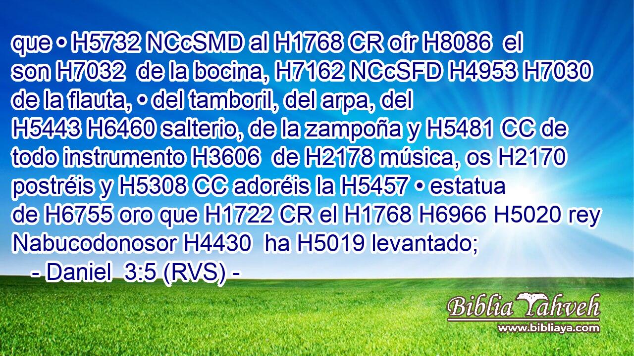 que • H5732 NCcSMD al H1768 CR oír H8086  el son H7032  de la bocina, H7162 NCcSFD H4953 H7030 de la flauta, • del tamboril, del arpa, del H5443 H6460 salterio, de la zampoña y H5481 CC de todo instrumento H3606  de H2178 música, os H2170 postréis y H5308 CC adoréis la H5457 • estatua de H6755 oro que H1722 CR el H1768 H6966 H5020 rey Nabucodonosor H4430  ha H5019 levantado; 