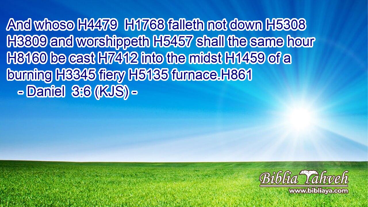 And whoso H4479  H1768 falleth not down H5308  H3809 and worshippeth H5457 shall the same hour H8160 be cast H7412 into the midst H1459 of a burning H3345 fiery H5135 furnace.H861