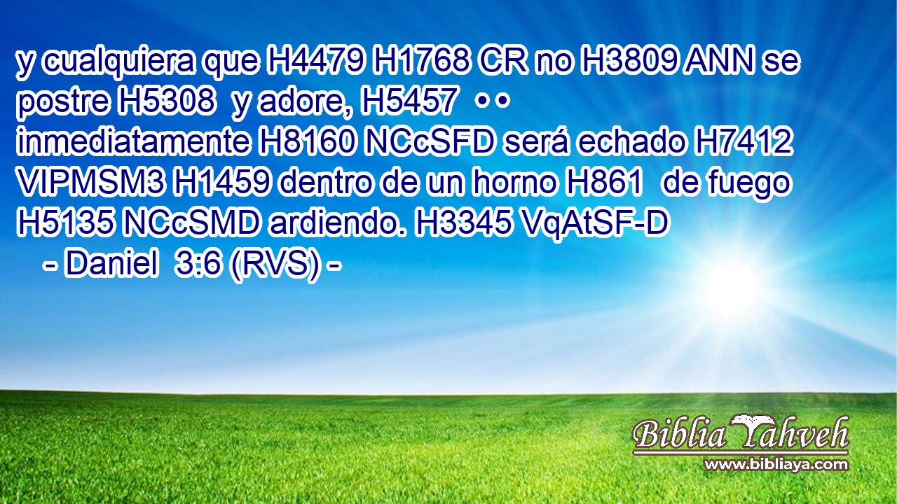 y cualquiera que H4479 H1768 CR no H3809 ANN se postre H5308  y adore, H5457  • • inmediatamente H8160 NCcSFD será echado H7412 VIPMSM3 H1459 dentro de un horno H861  de fuego H5135 NCcSMD ardiendo. H3345 VqAtSF-D 