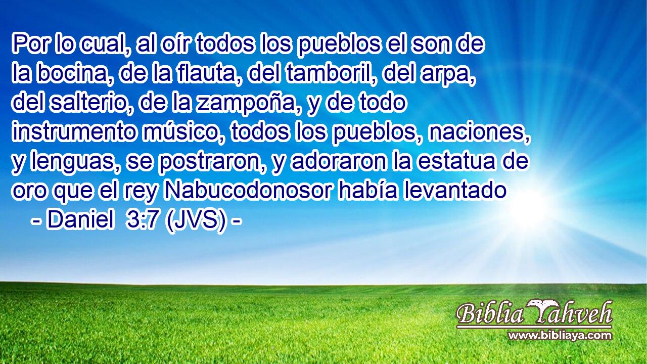 Por lo cual, al oír todos los pueblos el son de la bocina, de la flauta, del tamboril, del arpa, del salterio, de la zampoña, y de todo instrumento músico, todos los pueblos, naciones, y lenguas, se postraron, y adoraron la estatua de oro que el rey Nabucodonosor había levantado