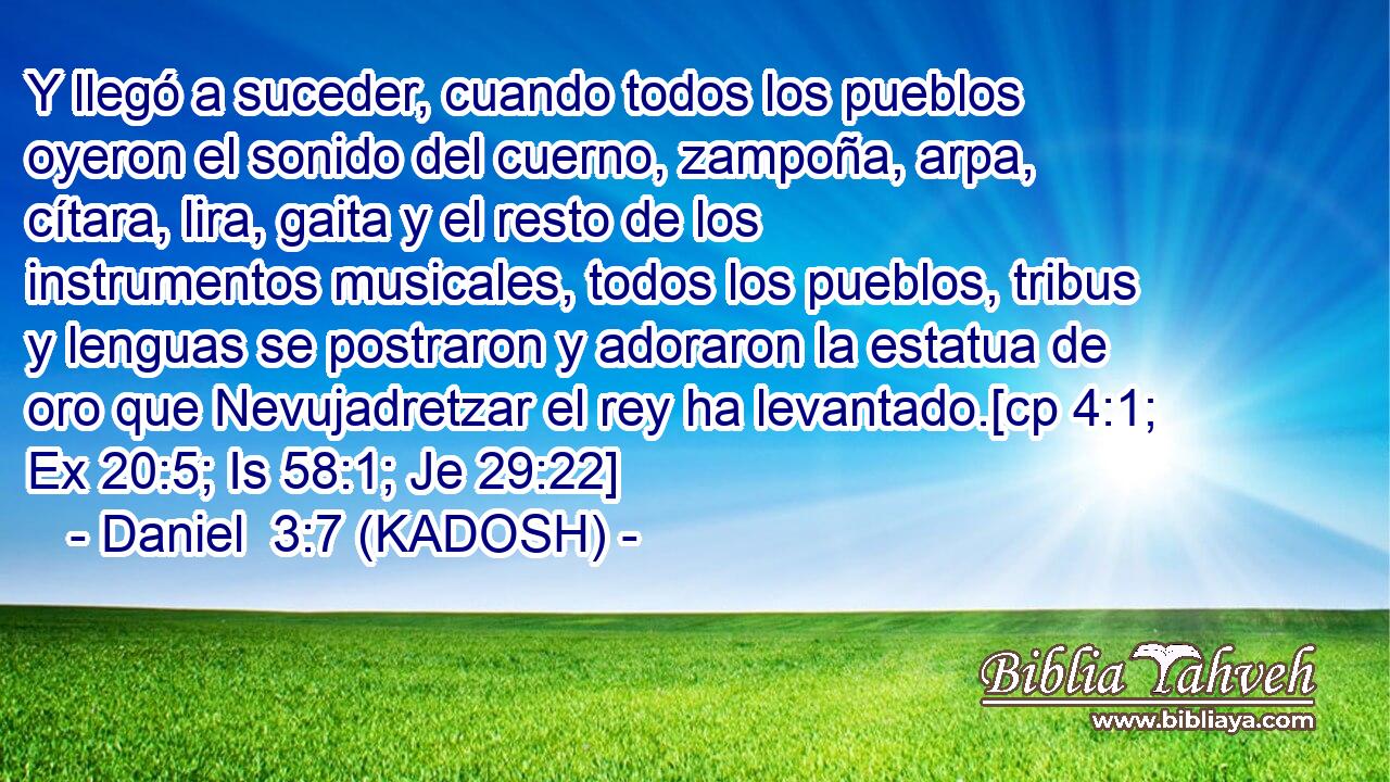  Y llegó a suceder, cuando todos los pueblos oyeron el sonido del cuerno, zampoña, arpa, cítara, lira, gaita y el resto de los instrumentos musicales, todos los pueblos, tribus y lenguas se postraron y adoraron la estatua de oro que Nevujadretzar el rey ha levantado.[cp 4:1; Ex 20:5; Is 58:1; Je 29:22] 