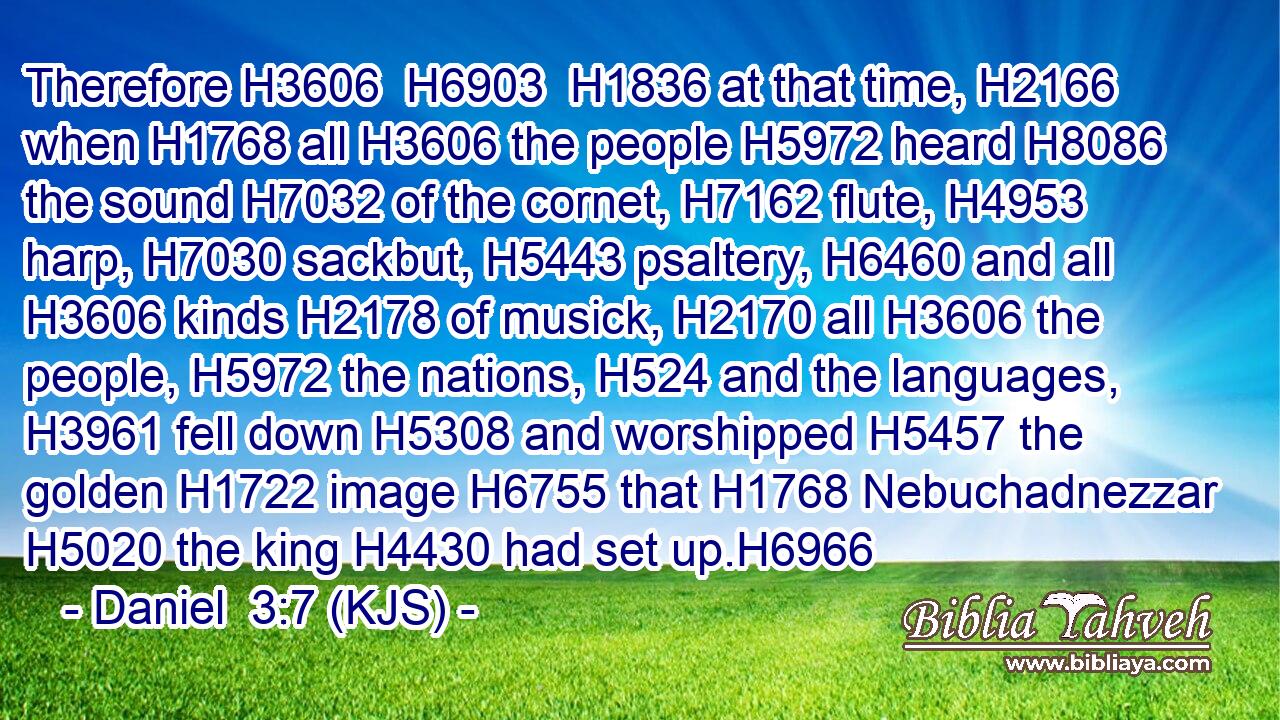 Therefore H3606  H6903  H1836 at that time, H2166 when H1768 all H3606 the people H5972 heard H8086 the sound H7032 of the cornet, H7162 flute, H4953 harp, H7030 sackbut, H5443 psaltery, H6460 and all H3606 kinds H2178 of musick, H2170 all H3606 the people, H5972 the nations, H524 and the languages, H3961 fell down H5308 and worshipped H5457 the golden H1722 image H6755 that H1768 Nebuchadnezzar H5020 the king H4430 had set up.H6966