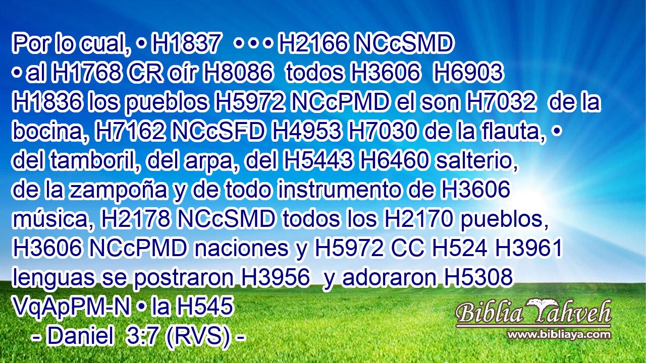 Por lo cual, • H1837  • • • H2166 NCcSMD • al H1768 CR oír H8086  todos H3606  H6903 H1836 los pueblos H5972 NCcPMD el son H7032  de la bocina, H7162 NCcSFD H4953 H7030 de la flauta, • del tamboril, del arpa, del H5443 H6460 salterio, de la zampoña y de todo instrumento de H3606 música, H2178 NCcSMD todos los H2170 pueblos, H3606 NCcPMD naciones y H5972 CC H524 H3961 lenguas se postraron H3956  y adoraron H5308 VqApPM-N • la H545
