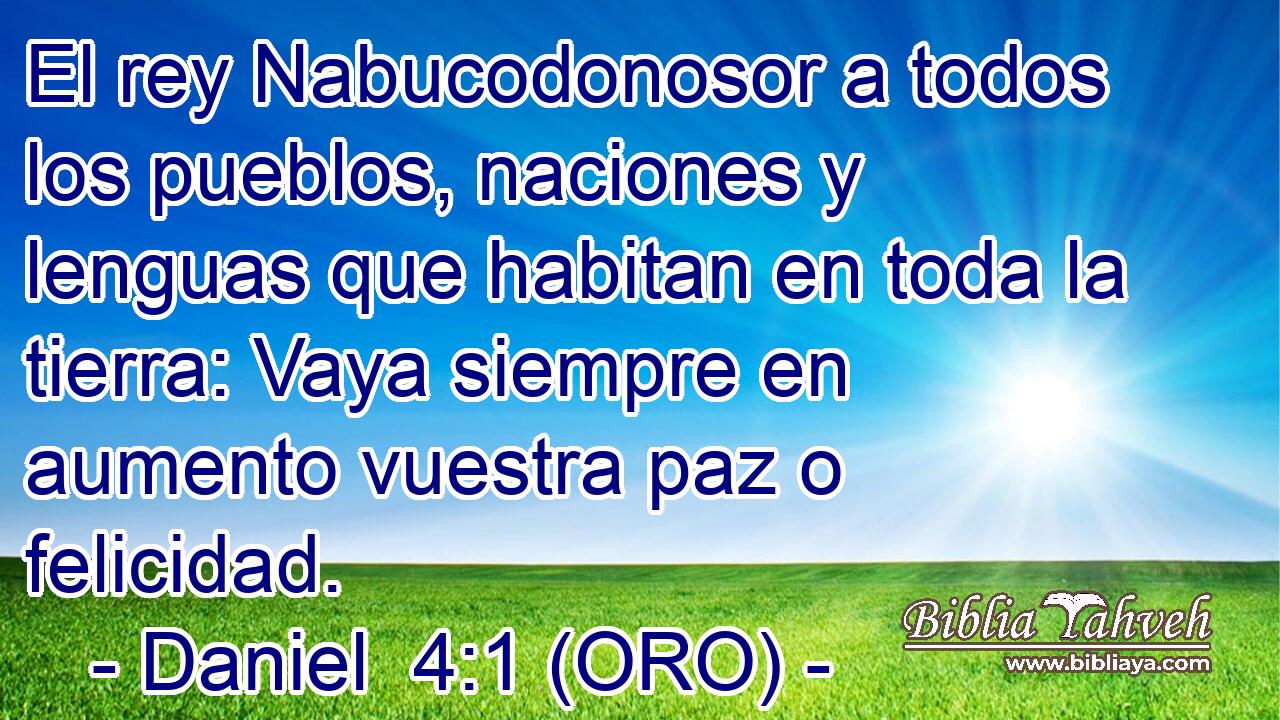  El rey Nabucodonosor a todos los pueblos, naciones y lenguas que habitan en toda la tierra: Vaya siempre en aumento vuestra paz o felicidad. 