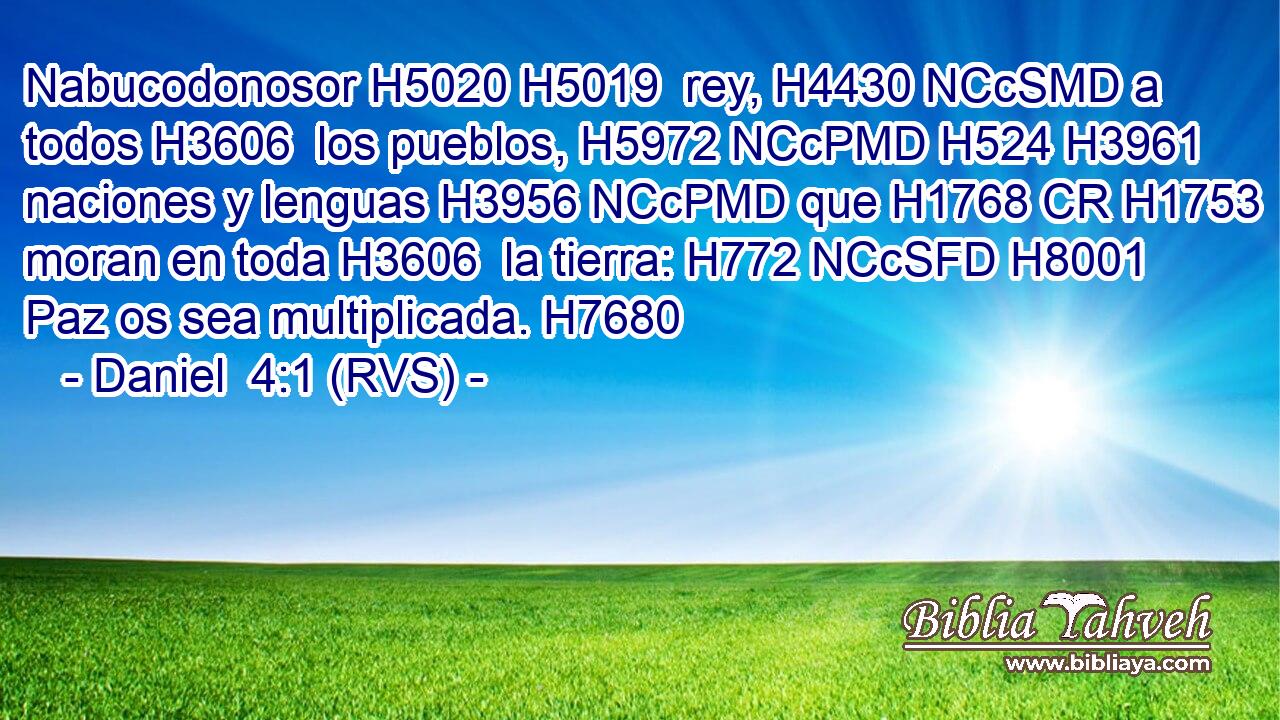 Nabucodonosor H5020 H5019  rey, H4430 NCcSMD a todos H3606  los pueblos, H5972 NCcPMD H524 H3961 naciones y lenguas H3956 NCcPMD que H1768 CR H1753 moran en toda H3606  la tierra: H772 NCcSFD H8001 Paz os sea multiplicada. H7680  