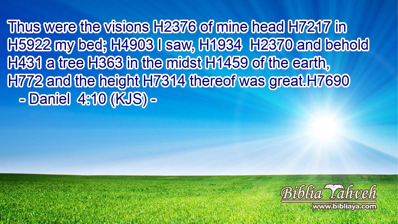 Thus were the visions H2376 of mine head H7217 in H5922 my bed; H4903 I saw, H1934  H2370 and behold H431 a tree H363 in the midst H1459 of the earth, H772 and the height H7314 thereof was great.H7690