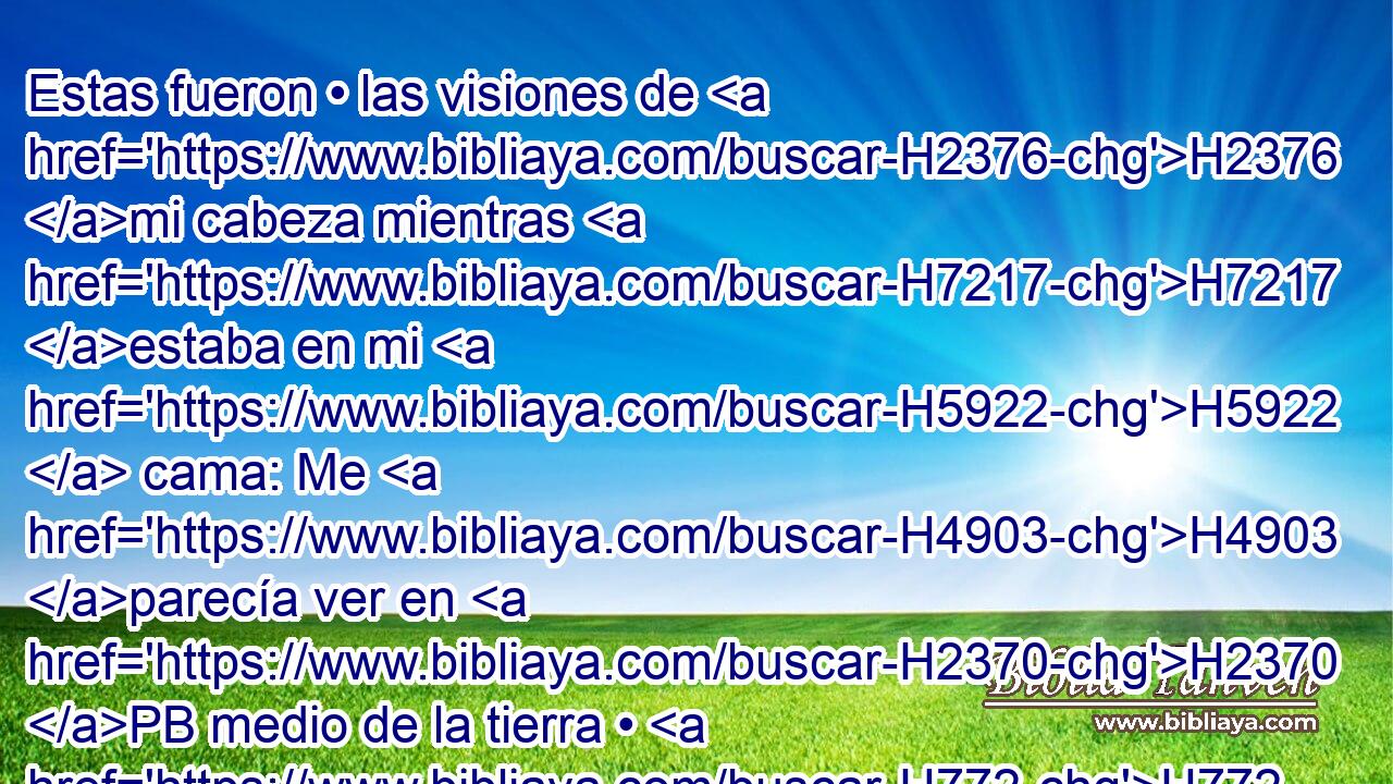 Estas fueron • las visiones de H2376 mi cabeza mientras H7217 estaba en mi H5922  cama: Me H4903 parecía ver en H2370 PB medio de la tierra • H772 CC • un H431 árbol, • H363 CC H1459 cuya altura H1934  era H7314 H7690 grande. 