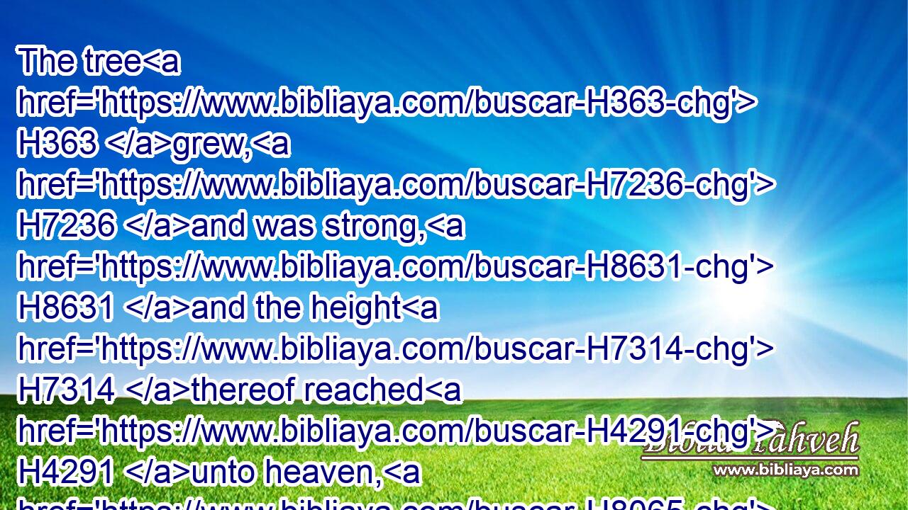 The tree H363 grew, H7236 and was strong, H8631 and the height H7314 thereof reached H4291 unto heaven, H8065 and the sight H2379 thereof to the end H5491 of all H3606 the earth:H772