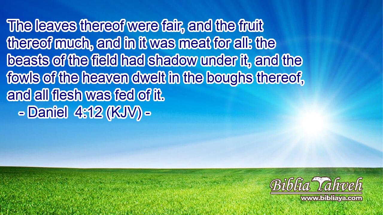 The leaves thereof were fair, and the fruit thereof much, and in it was meat for all: the beasts of the field had shadow under it, and the fowls of the heaven dwelt in the boughs thereof, and all flesh was fed of it.