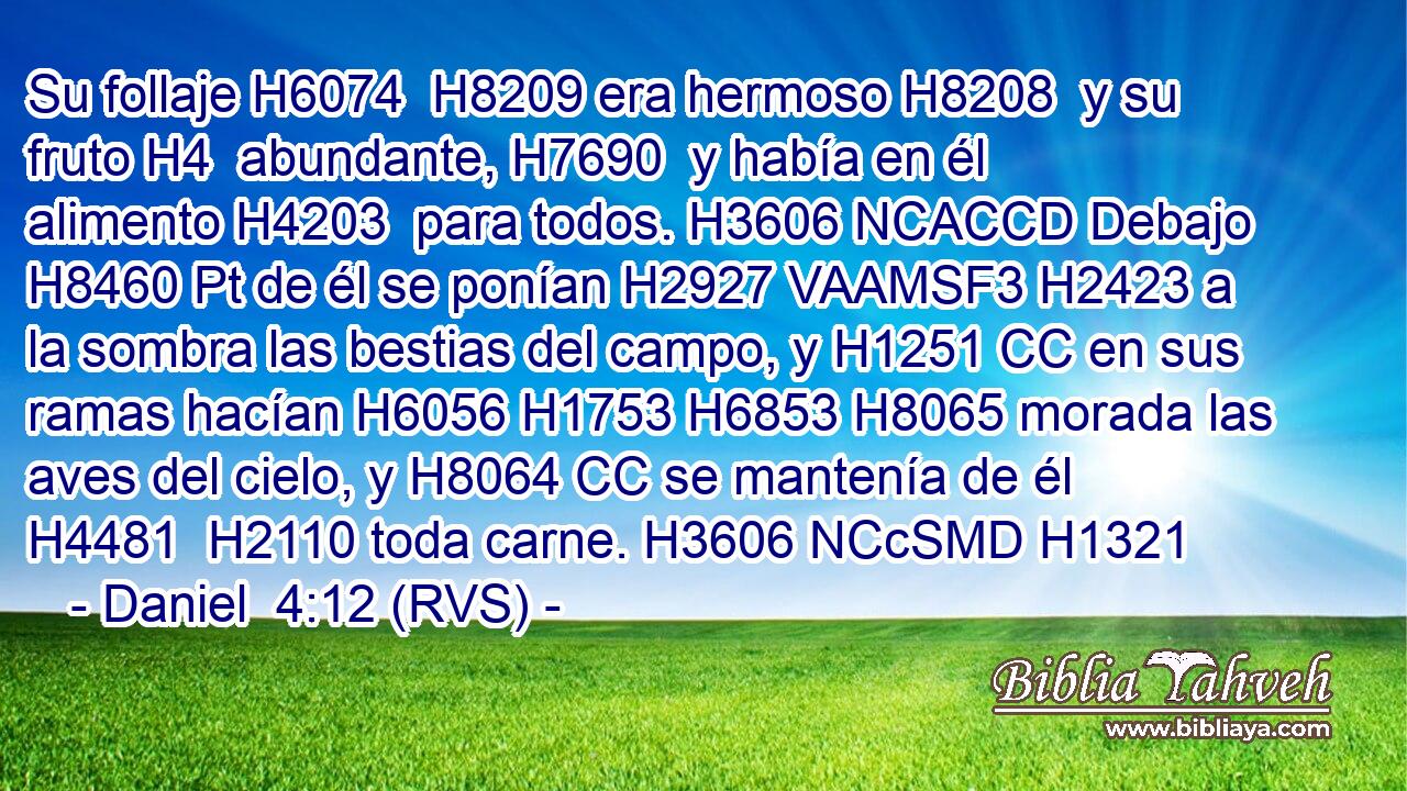 Su follaje H6074  H8209 era hermoso H8208  y su fruto H4  abundante, H7690  y había en él alimento H4203  para todos. H3606 NCACCD Debajo H8460 Pt de él se ponían H2927 VAAMSF3 H2423 a la sombra las bestias del campo, y H1251 CC en sus ramas hacían H6056 H1753 H6853 H8065 morada las aves del cielo, y H8064 CC se mantenía de él H4481  H2110 toda carne. H3606 NCcSMD H1321 