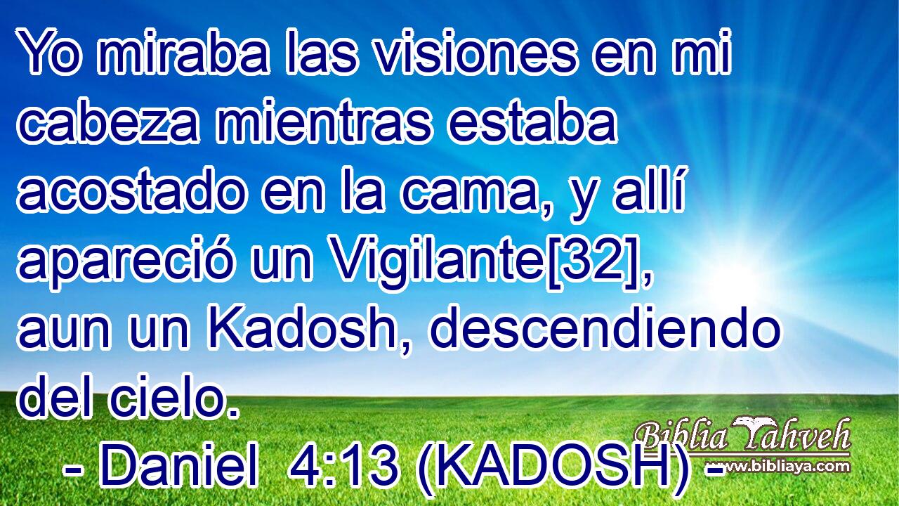  Yo miraba las visiones en mi cabeza mientras estaba acostado en la cama, y allí apareció un Vigilante[32], aun un Kadosh, descendiendo del cielo. 