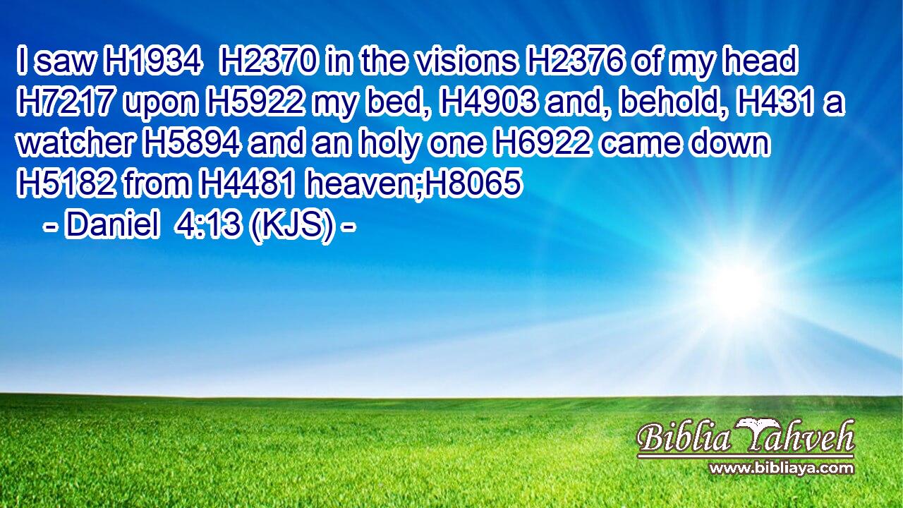 I saw H1934  H2370 in the visions H2376 of my head H7217 upon H5922 my bed, H4903 and, behold, H431 a watcher H5894 and an holy one H6922 came down H5182 from H4481 heaven;H8065