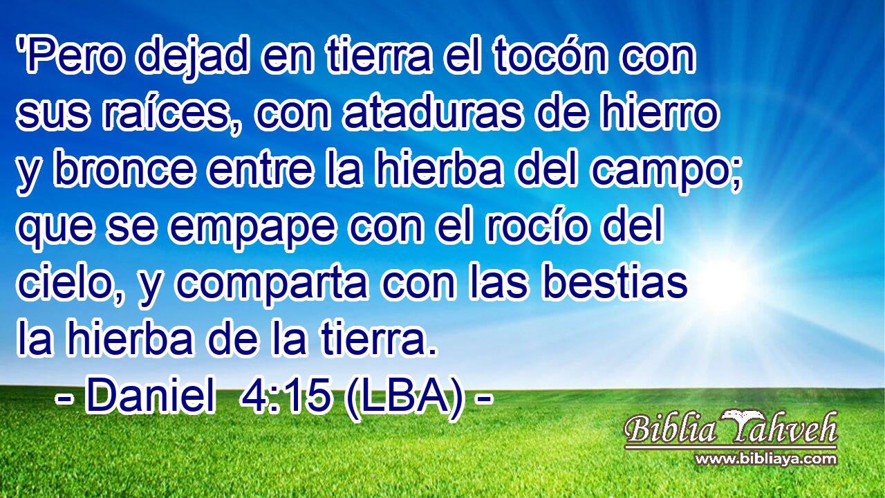 'Pero dejad en tierra el tocón con sus raíces, con ataduras de hierro y bronce entre la hierba del campo; que se empape con el rocío del cielo, y comparta con las bestias la hierba de la tierra.