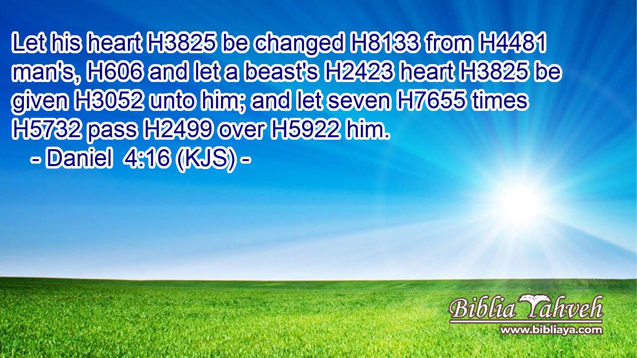 Let his heart H3825 be changed H8133 from H4481 man's, H606 and let a beast's H2423 heart H3825 be given H3052 unto him; and let seven H7655 times H5732 pass H2499 over H5922 him.