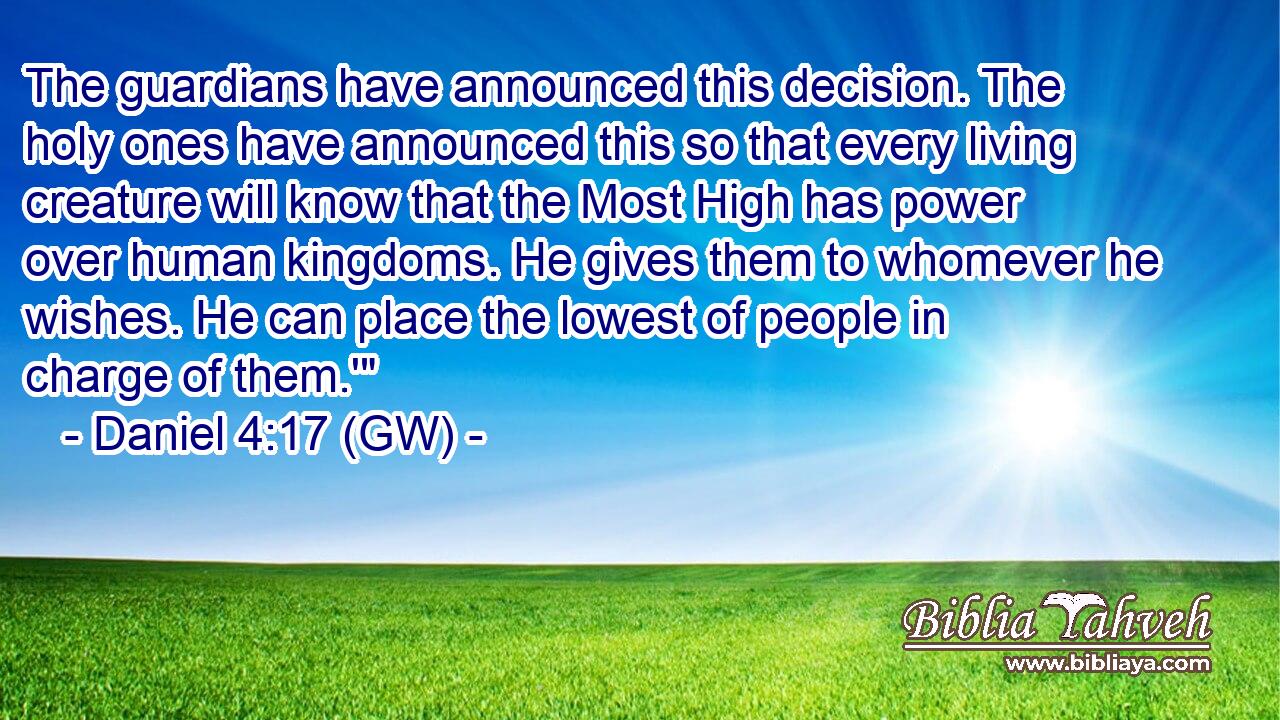  The guardians have announced this decision. The holy ones have announced this so that every living creature will know that the Most High has power over human kingdoms. He gives them to whomever he wishes. He can place the lowest of people in charge of them.'