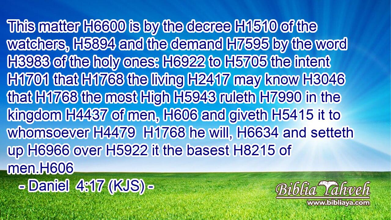 This matter H6600 is by the decree H1510 of the watchers, H5894 and the demand H7595 by the word H3983 of the holy ones: H6922 to H5705 the intent H1701 that H1768 the living H2417 may know H3046 that H1768 the most High H5943 ruleth H7990 in the kingdom H4437 of men, H606 and giveth H5415 it to whomsoever H4479  H1768 he will, H6634 and setteth up H6966 over H5922 it the basest H8215 of men.H606