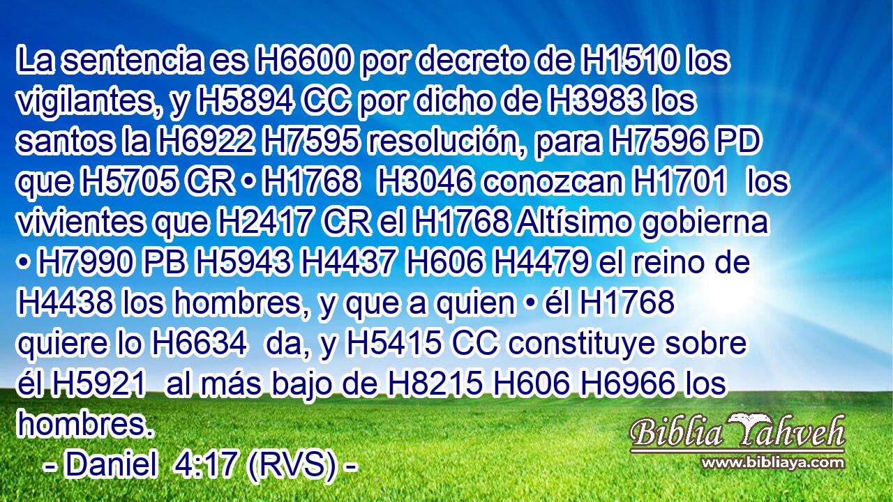 La sentencia es H6600 por decreto de H1510 los vigilantes, y H5894 CC por dicho de H3983 los santos la H6922 H7595 resolución, para H7596 PD que H5705 CR • H1768  H3046 conozcan H1701  los vivientes que H2417 CR el H1768 Altísimo gobierna • H7990 PB H5943 H4437 H606 H4479 el reino de H4438 los hombres, y que a quien • él H1768 quiere lo H6634  da, y H5415 CC constituye sobre él H5921  al más bajo de H8215 H606 H6966 los hombres. 