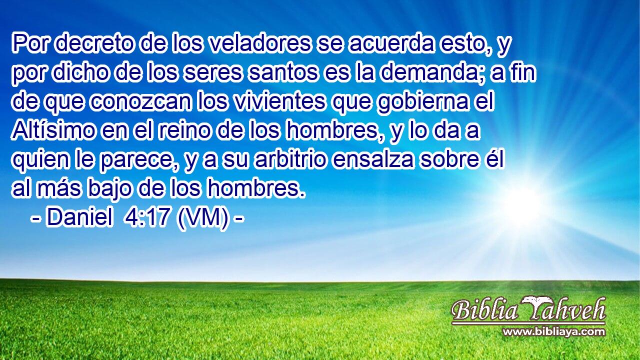  Por decreto de los veladores se acuerda esto, y por dicho de los seres santos es la demanda; a fin de que conozcan los vivientes que gobierna el Altísimo en el reino de los hombres, y lo da a quien le parece, y a su arbitrio ensalza sobre él al más bajo de los hombres. 