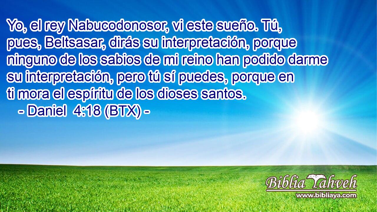 Yo, el rey Nabucodonosor, vi este sueño. Tú, pues, Beltsasar, dirás su interpretación, porque ninguno de los sabios de mi reino han podido darme su interpretación, pero tú sí puedes, porque en ti mora el espíritu de los dioses santos.