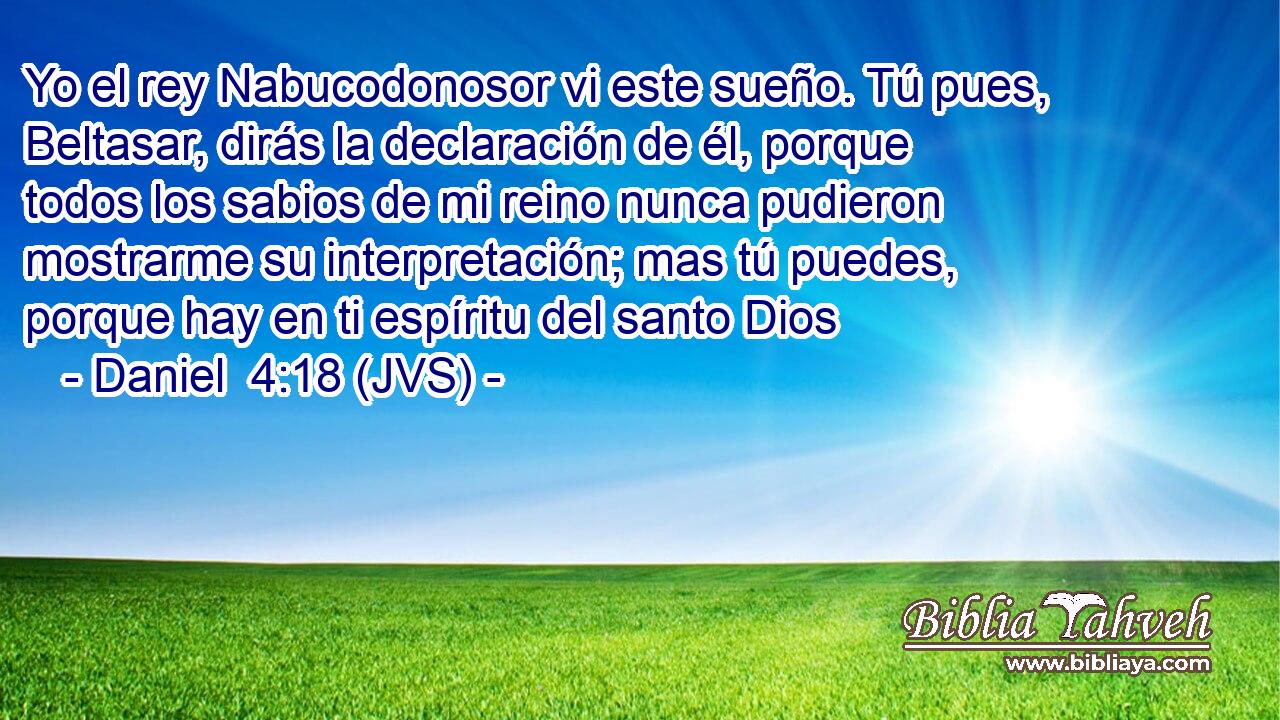 Yo el rey Nabucodonosor vi este sueño. Tú pues, Beltasar, dirás la declaración de él, porque todos los sabios de mi reino nunca pudieron mostrarme su interpretación; mas tú puedes, porque hay en ti espíritu del santo Dios