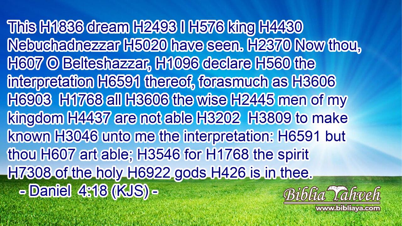 This H1836 dream H2493 I H576 king H4430 Nebuchadnezzar H5020 have seen. H2370 Now thou, H607 O Belteshazzar, H1096 declare H560 the interpretation H6591 thereof, forasmuch as H3606  H6903  H1768 all H3606 the wise H2445 men of my kingdom H4437 are not able H3202  H3809 to make known H3046 unto me the interpretation: H6591 but thou H607 art able; H3546 for H1768 the spirit H7308 of the holy H6922 gods H426 is in thee.