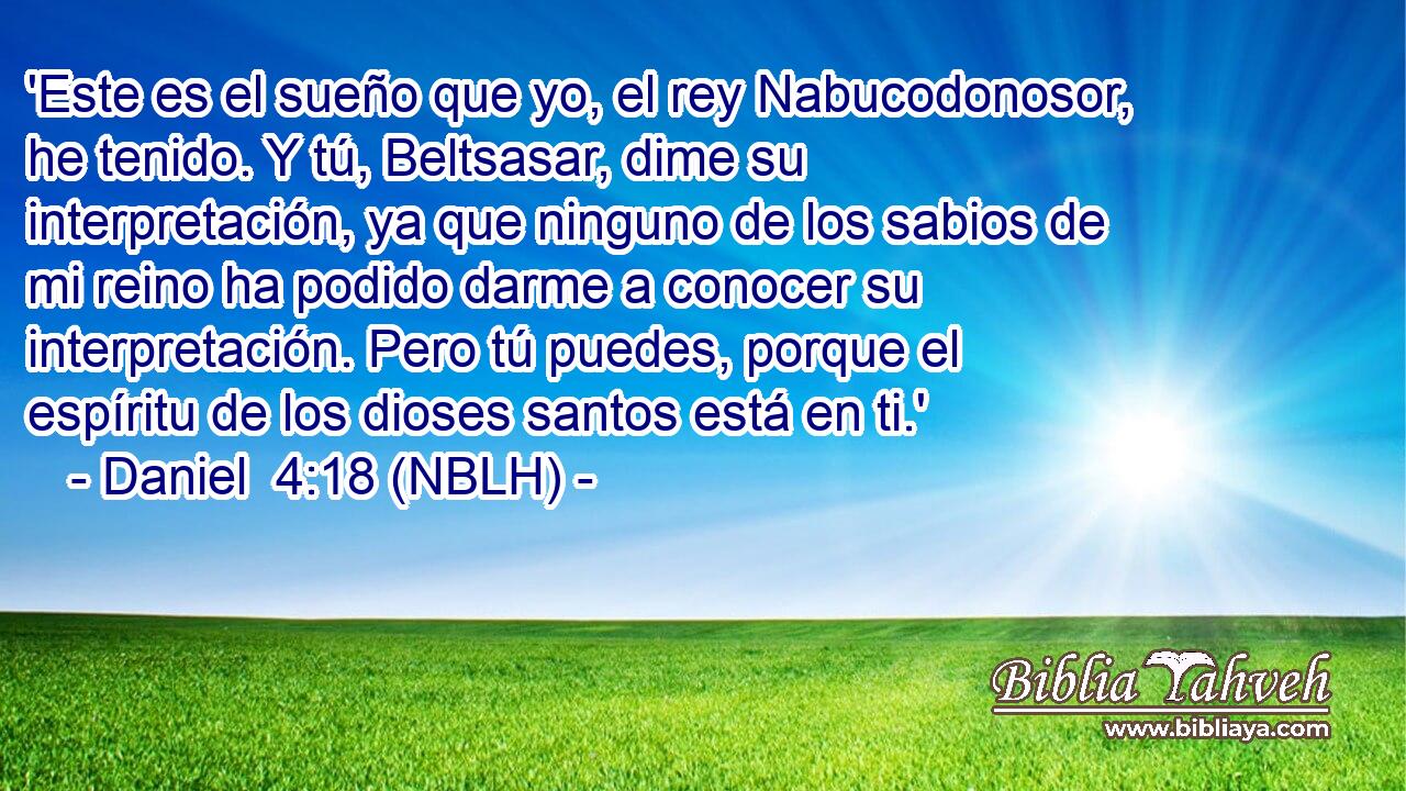  'Este es el sueño que yo, el rey Nabucodonosor, he tenido. Y tú, Beltsasar, dime su interpretación, ya que ninguno de los sabios de mi reino ha podido darme a conocer su interpretación. Pero tú puedes, porque el espíritu de los dioses santos está en ti.' 