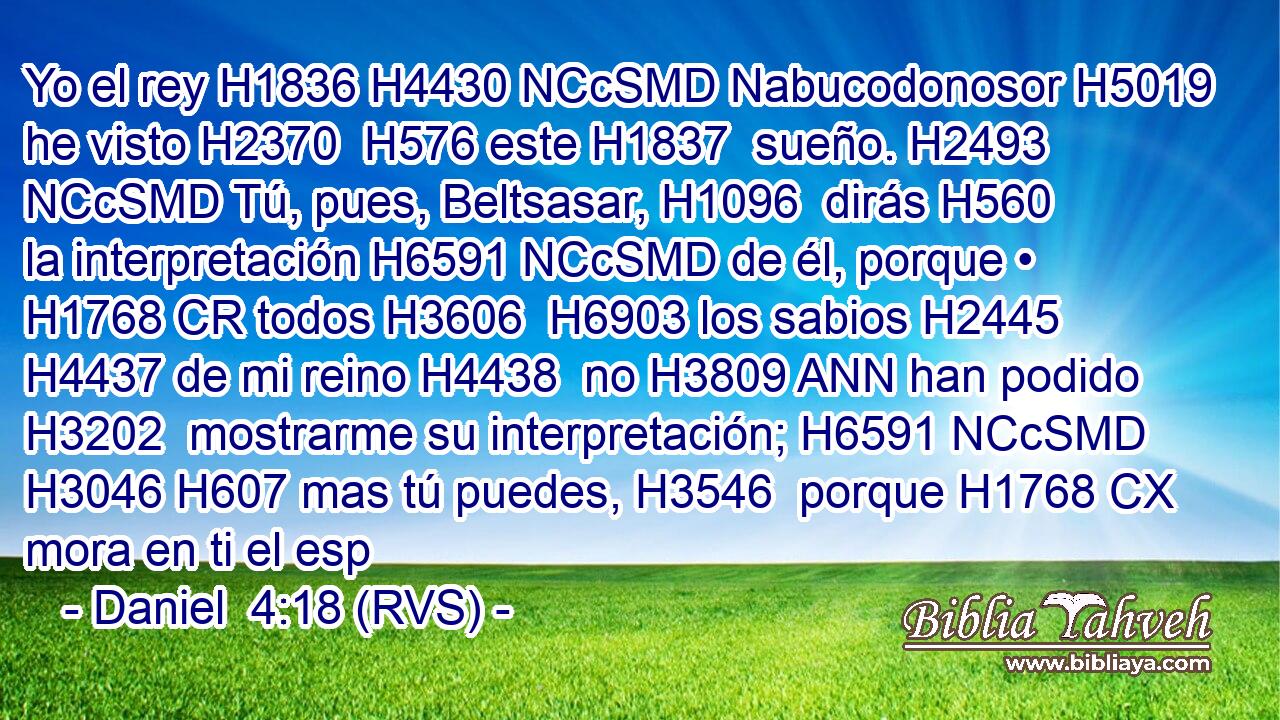 Yo el rey H1836 H4430 NCcSMD Nabucodonosor H5019  he visto H2370  H576 este H1837  sueño. H2493 NCcSMD Tú, pues, Beltsasar, H1096  dirás H560  la interpretación H6591 NCcSMD de él, porque • H1768 CR todos H3606  H6903 los sabios H2445  H4437 de mi reino H4438  no H3809 ANN han podido H3202  mostrarme su interpretación; H6591 NCcSMD H3046 H607 mas tú puedes, H3546  porque H1768 CX mora en ti el esp