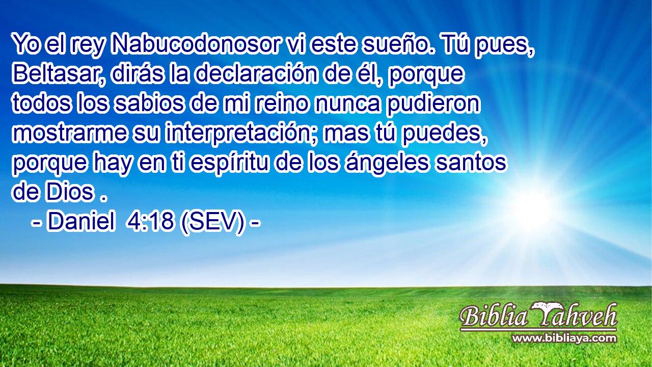 Yo el rey Nabucodonosor vi este sueño. Tú pues, Beltasar, dirás la declaración de él, porque todos los sabios de mi reino nunca pudieron mostrarme su interpretación; mas tú puedes, porque hay en ti espíritu de los ángeles santos de Dios .