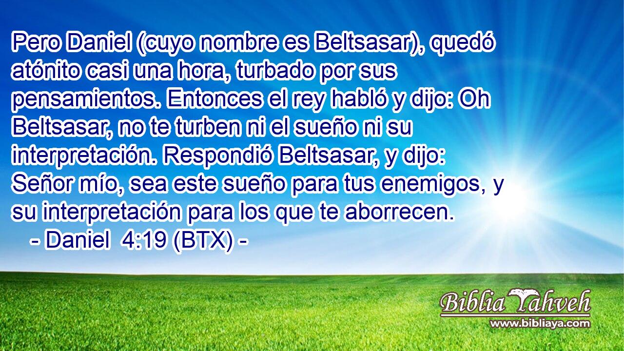Pero Daniel (cuyo nombre es Beltsasar), quedó atónito casi una hora, turbado por sus pensamientos. Entonces el rey habló y dijo: Oh Beltsasar, no te turben ni el sueño ni su interpretación. Respondió Beltsasar, y dijo: Señor mío, sea este sueño para tus enemigos, y su interpretación para los que te aborrecen.