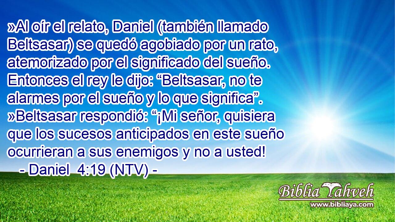 »Al oír el relato, Daniel (también llamado Beltsasar) se quedó agobiado por un rato, atemorizado por el significado del sueño. Entonces el rey le dijo: “Beltsasar, no te alarmes por el sueño y lo que significa”. »Beltsasar respondió: “¡Mi señor, quisiera que los sucesos anticipados en este sueño ocurrieran a sus enemigos y no a usted!