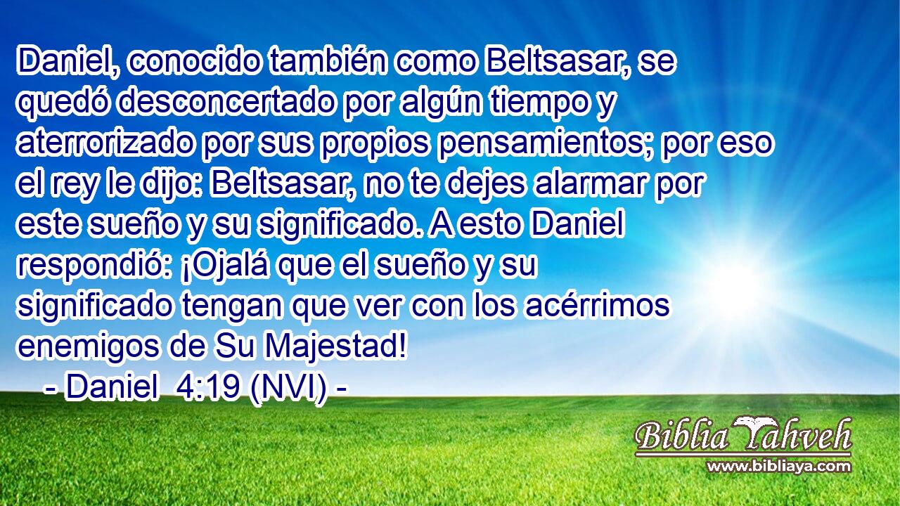  Daniel, conocido también como Beltsasar, se quedó desconcertado por algún tiempo y aterrorizado por sus propios pensamientos; por eso el rey le dijo: Beltsasar, no te dejes alarmar por este sueño y su significado. A esto Daniel respondió: ¡Ojalá que el sueño y su significado tengan que ver con los acérrimos enemigos de Su Majestad! 