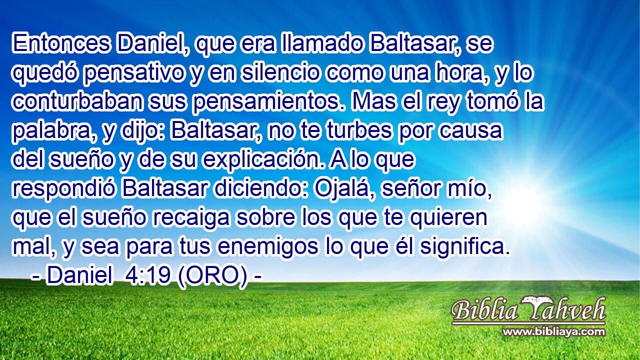  Entonces Daniel, que era llamado Baltasar, se quedó pensativo y en silencio como una hora, y lo conturbaban sus pensamientos. Mas el rey tomó la palabra, y dijo: Baltasar, no te turbes por causa del sueño y de su explicación. A lo que respondió Baltasar diciendo: Ojalá, señor mío, que el sueño recaiga sobre los que te quieren mal, y sea para tus enemigos lo que él significa. 