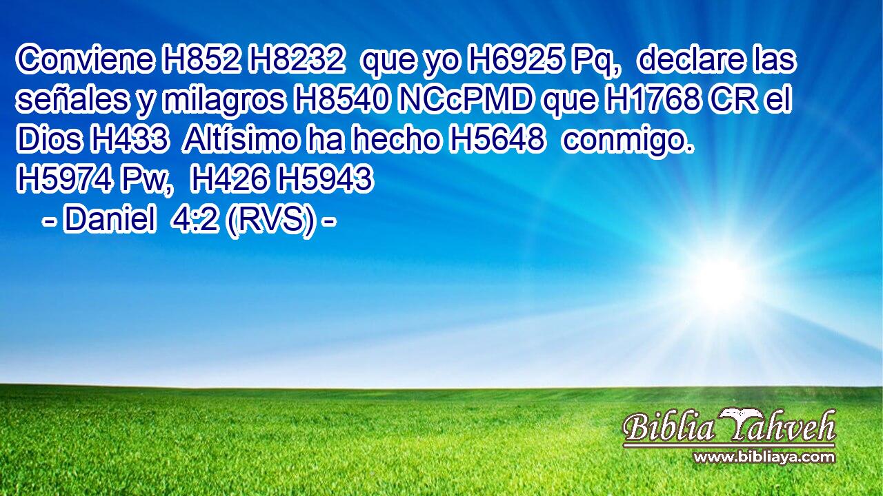 Conviene H852 H8232  que yo H6925 Pq,  declare las señales y milagros H8540 NCcPMD que H1768 CR el Dios H433  Altísimo ha hecho H5648  conmigo. H5974 Pw,  H426 H5943 