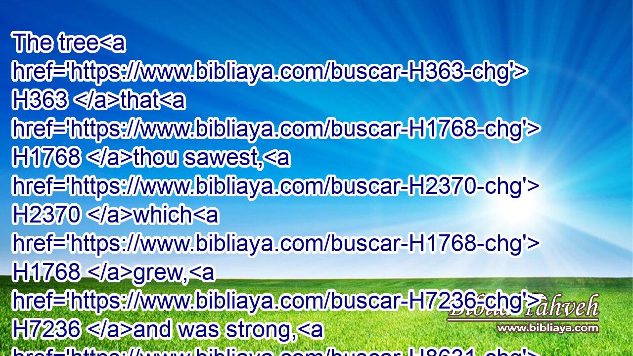 The tree H363 that H1768 thou sawest, H2370 which H1768 grew, H7236 and was strong, H8631 whose height H7314 reached H4291 unto the heaven, H8065 and the sight H2379 thereof to all H3606 the earth;H772