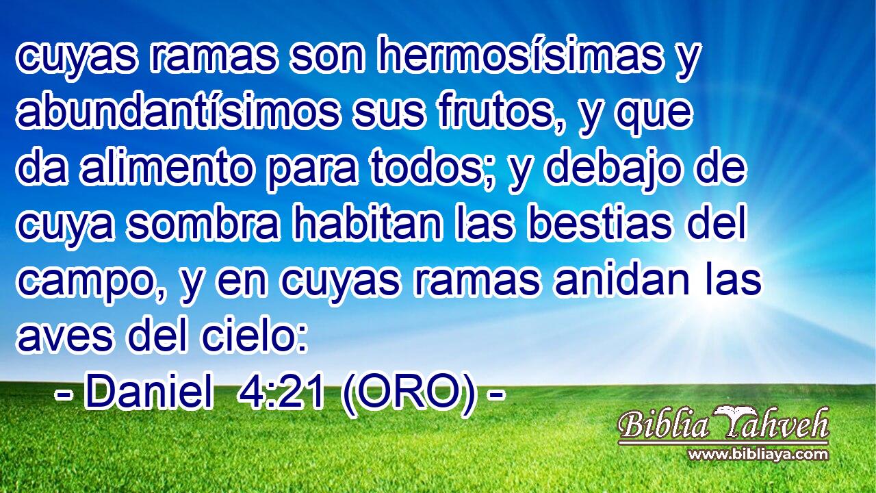  cuyas ramas son hermosísimas y abundantísimos sus frutos, y que da alimento para todos; y debajo de cuya sombra habitan las bestias del campo, y en cuyas ramas anidan las aves del cielo: 