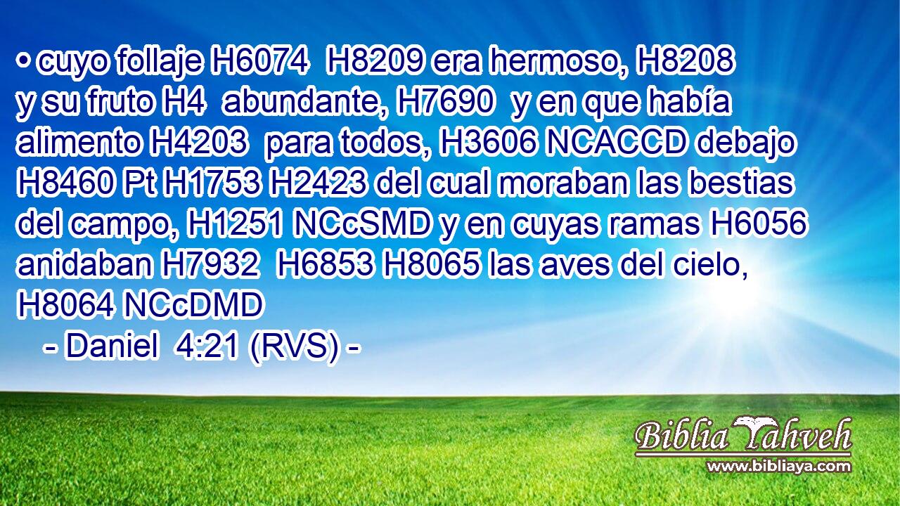 • cuyo follaje H6074  H8209 era hermoso, H8208  y su fruto H4  abundante, H7690  y en que había alimento H4203  para todos, H3606 NCACCD debajo H8460 Pt H1753 H2423 del cual moraban las bestias del campo, H1251 NCcSMD y en cuyas ramas H6056  anidaban H7932  H6853 H8065 las aves del cielo, H8064 NCcDMD 